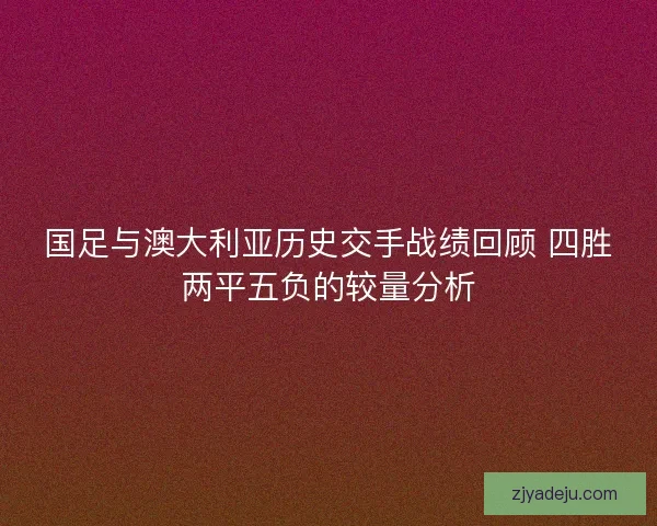 国足与澳大利亚历史交手战绩回顾 四胜两平五负的较量分析