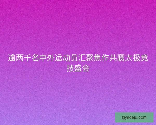 逾两千名中外运动员汇聚焦作共襄太极竞技盛会