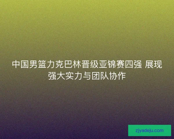 中国男篮力克巴林晋级亚锦赛四强 展现强大实力与团队协作 中国男篮力克巴林晋级亚锦赛四强 展现强大实力与团队协作