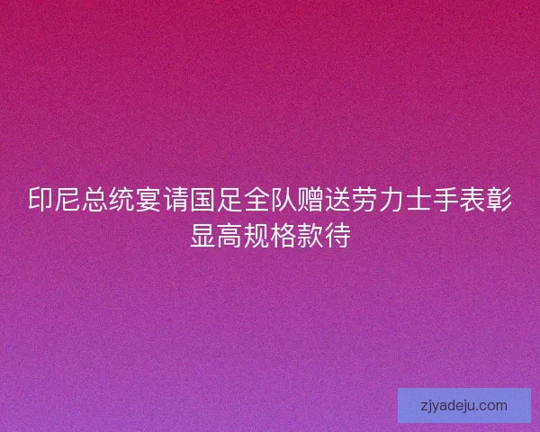 印尼总统宴请国足全队赠送劳力士手表彰显高规格款待 印尼总统宴请国足全队赠送劳力士手表彰显高规格款待