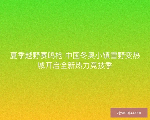 夏季越野赛鸣枪 中国冬奥小镇雪野变热城开启全新热力竞技季