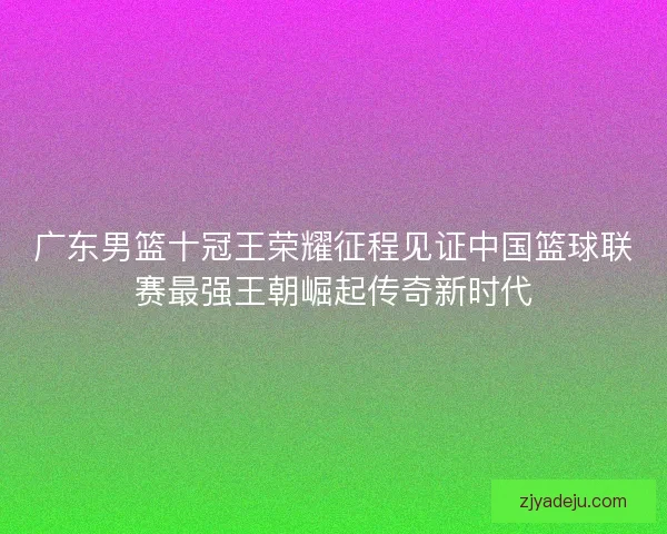 广东男篮十冠王荣耀征程见证中国篮球联赛最强王朝崛起传奇新时代