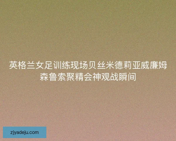 英格兰女足训练现场贝丝米德莉亚威廉姆森鲁索聚精会神观战瞬间 英格兰女足训练现场贝丝米德莉亚威廉姆森鲁索聚精会神观战瞬间
