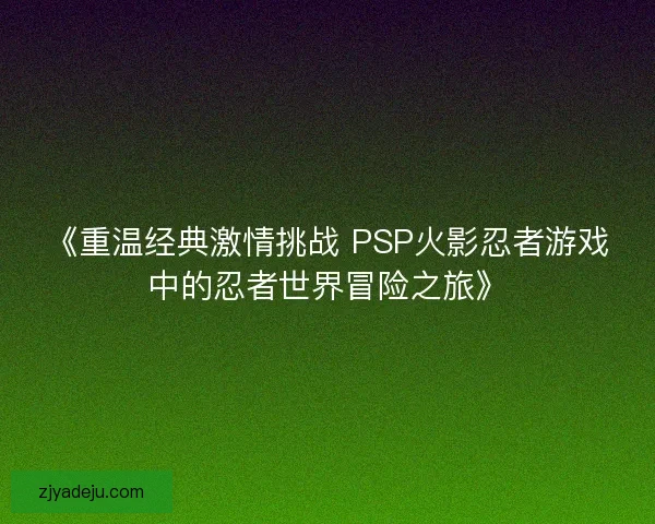 《重温经典激情挑战 PSP火影忍者游戏中的忍者世界冒险之旅》