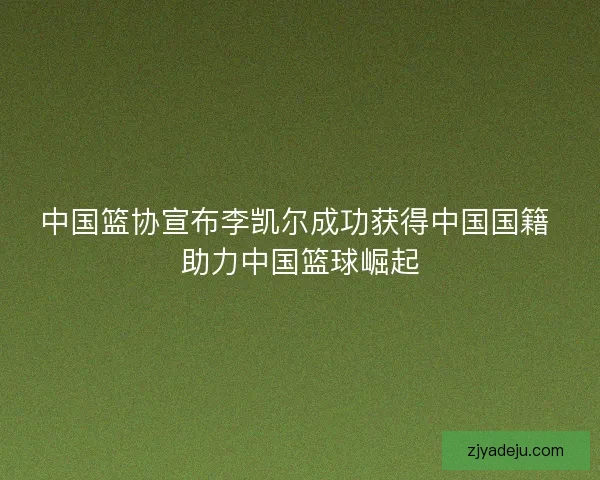 中国篮协宣布李凯尔成功获得中国国籍 助力中国篮球崛起