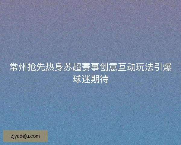 常州抢先热身苏超赛事创意互动玩法引爆球迷期待