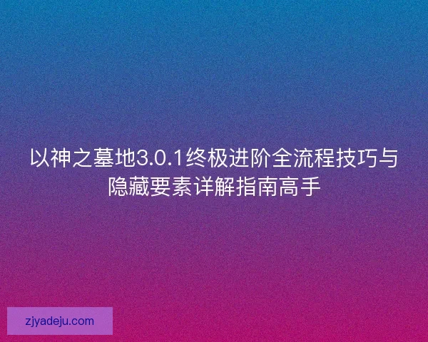 以神之墓地3.0.1终极进阶全流程技巧与隐藏要素详解指南高手 以神之墓地3.0.1终极进阶全流程技巧与隐藏要素详解指南高手