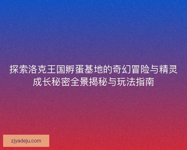 探索洛克王国孵蛋基地的奇幻冒险与精灵成长秘密全景揭秘与玩法指南