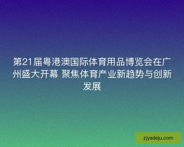 第21届粤港澳国际体育用品博览会在广州盛大开幕 聚焦体育产业新趋势与创新发展