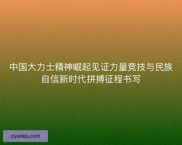 中国大力士精神崛起见证力量竞技与民族自信新时代拼搏征程书写