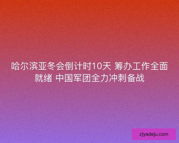 哈尔滨亚冬会倒计时10天 筹办工作全面就绪 中国军团全力冲刺备战