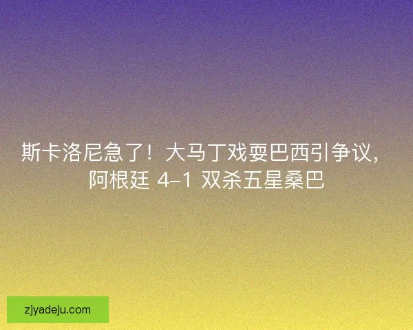 斯卡洛尼急了！大马丁戏耍巴西引争议，阿根廷 4-1 双杀五星桑巴