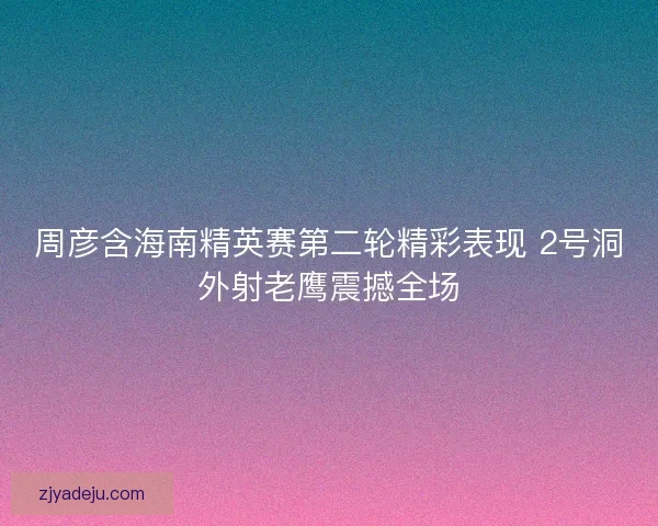 周彦含海南精英赛第二轮精彩表现 2号洞外射老鹰震撼全场