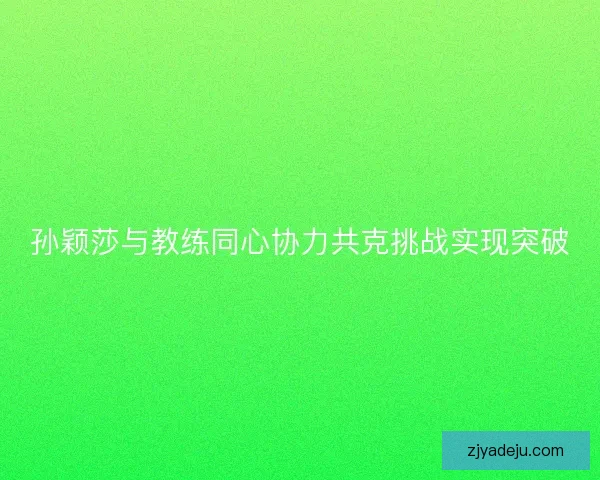 孙颖莎与教练同心协力共克挑战实现突破