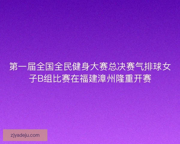 第一届全国全民健身大赛总决赛气排球女子B组比赛在福建漳州隆重开赛