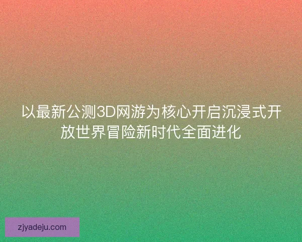 以最新公测3D网游为核心开启沉浸式开放世界冒险新时代全面进化