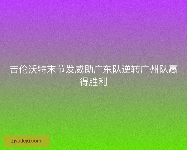 吉伦沃特末节发威助广东队逆转广州队赢得胜利