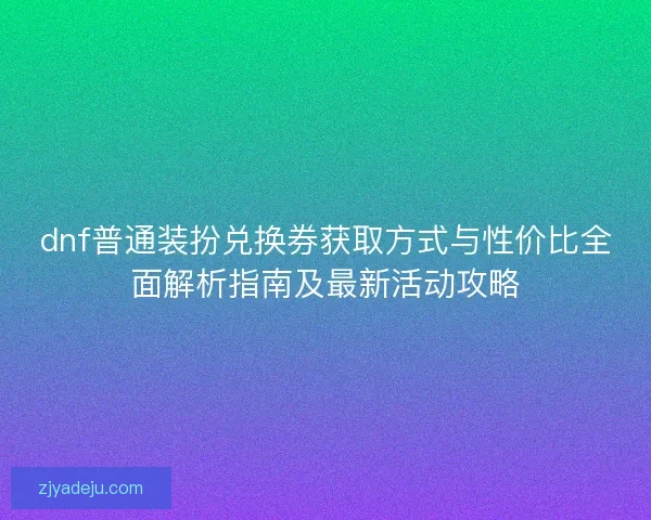 dnf普通装扮兑换券获取方式与性价比全面解析指南及最新活动攻略
