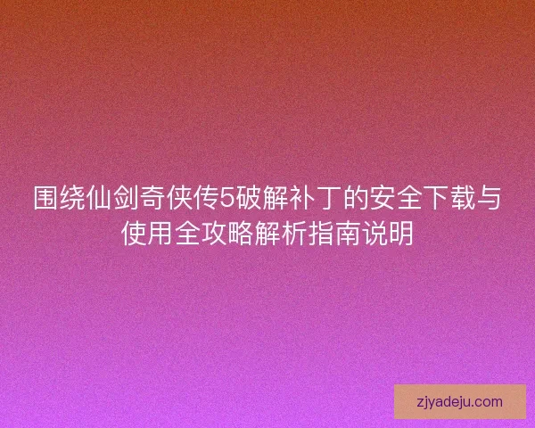 围绕仙剑奇侠传5破解补丁的安全下载与使用全攻略解析指南说明